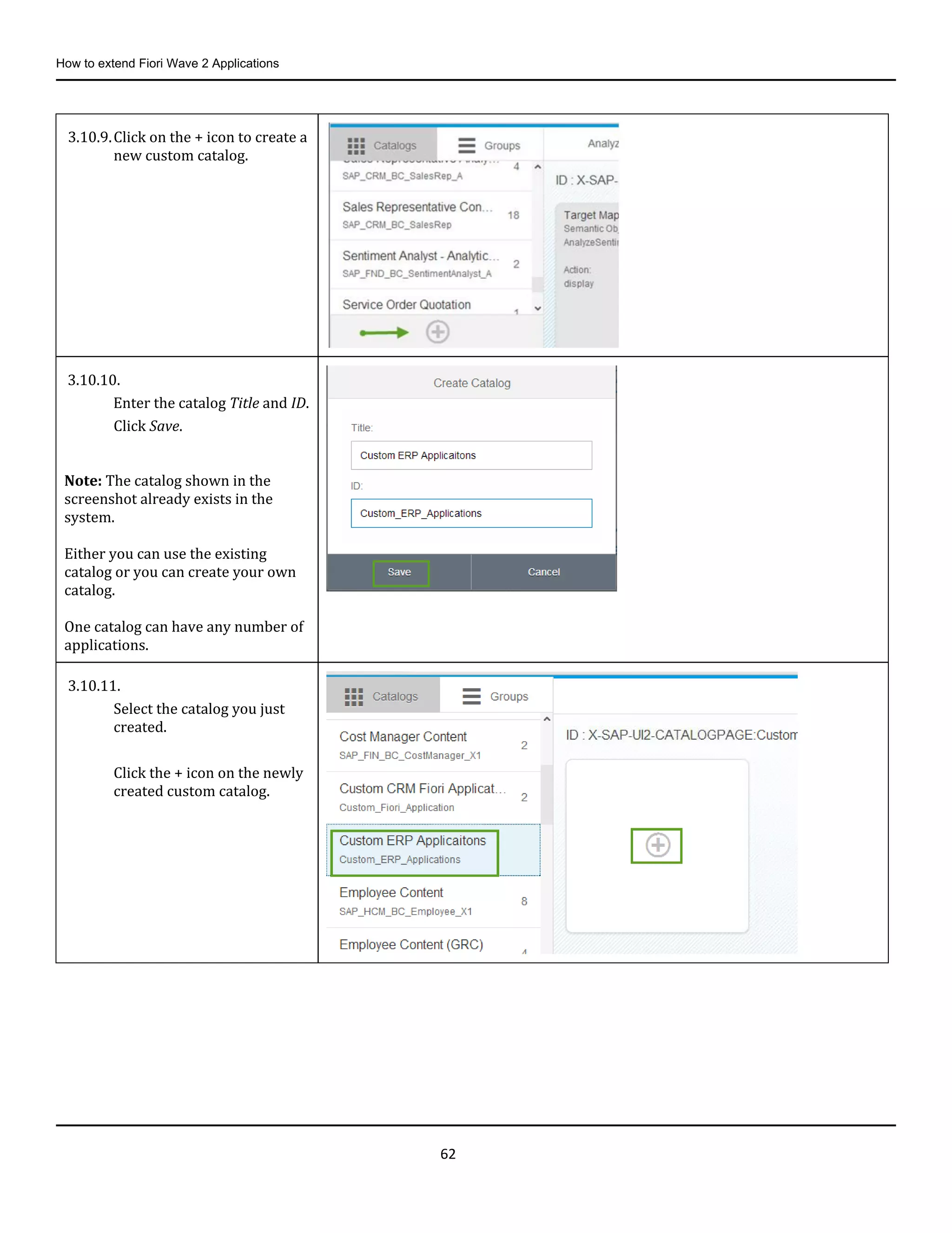 How to extend Fiori Wave 2 Applications
62
3.10.9.Click on the + icon to create a
new custom catalog.
3.10.10.
Enter the catalog Title and ID.
Click Save.
Note: The catalog shown in the
screenshot already exists in the
system.
Either you can use the existing
catalog or you can create your own
catalog.
One catalog can have any number of
applications.
3.10.11.
Select the catalog you just
created.
Click the + icon on the newly
created custom catalog.
 
