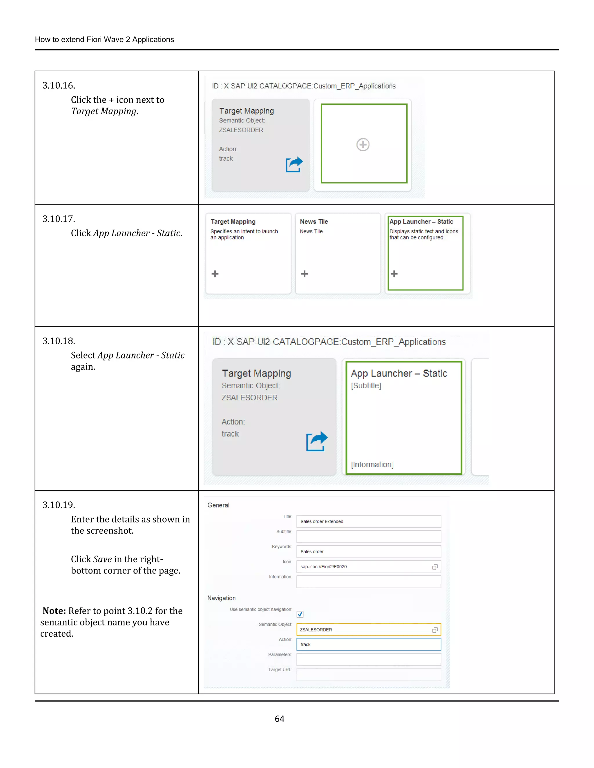 How to extend Fiori Wave 2 Applications
64
3.10.16.
Click the + icon next to
Target Mapping.
3.10.17.
Click App Launcher - Static.
3.10.18.
Select App Launcher - Static
again.
3.10.19.
Enter the details as shown in
the screenshot.
Click Save in the right-
bottom corner of the page.
Note: Refer to point 3.10.2 for the
semantic object name you have
created.
 