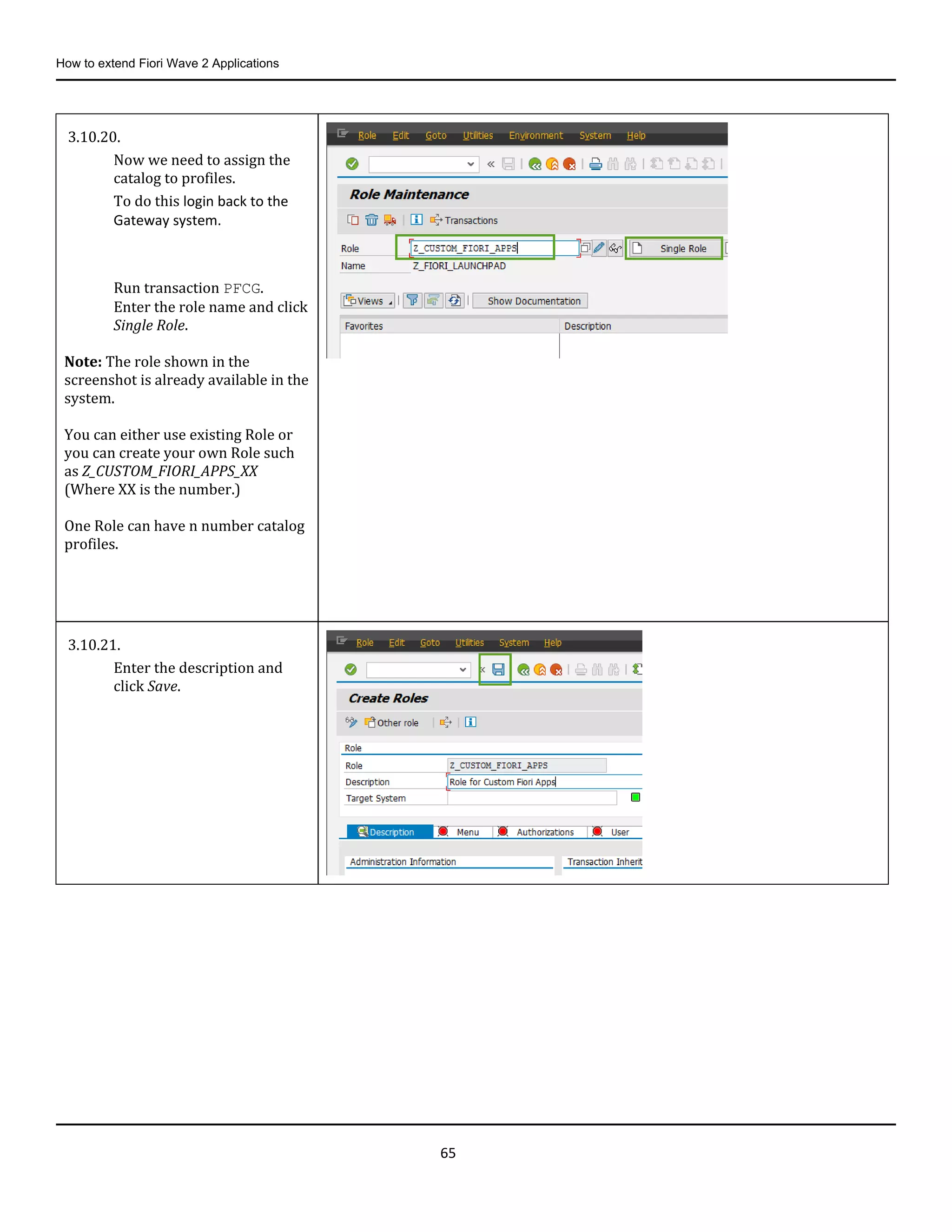 How to extend Fiori Wave 2 Applications
65
3.10.20.
Now we need to assign the
catalog to profiles.
To do this login back to the
Gateway system.
Run transaction PFCG.
Enter the role name and click
Single Role.
Note: The role shown in the
screenshot is already available in the
system.
You can either use existing Role or
you can create your own Role such
as Z_CUSTOM_FIORI_APPS_XX
(Where XX is the number.)
One Role can have n number catalog
profiles.
3.10.21.
Enter the description and
click Save.
 