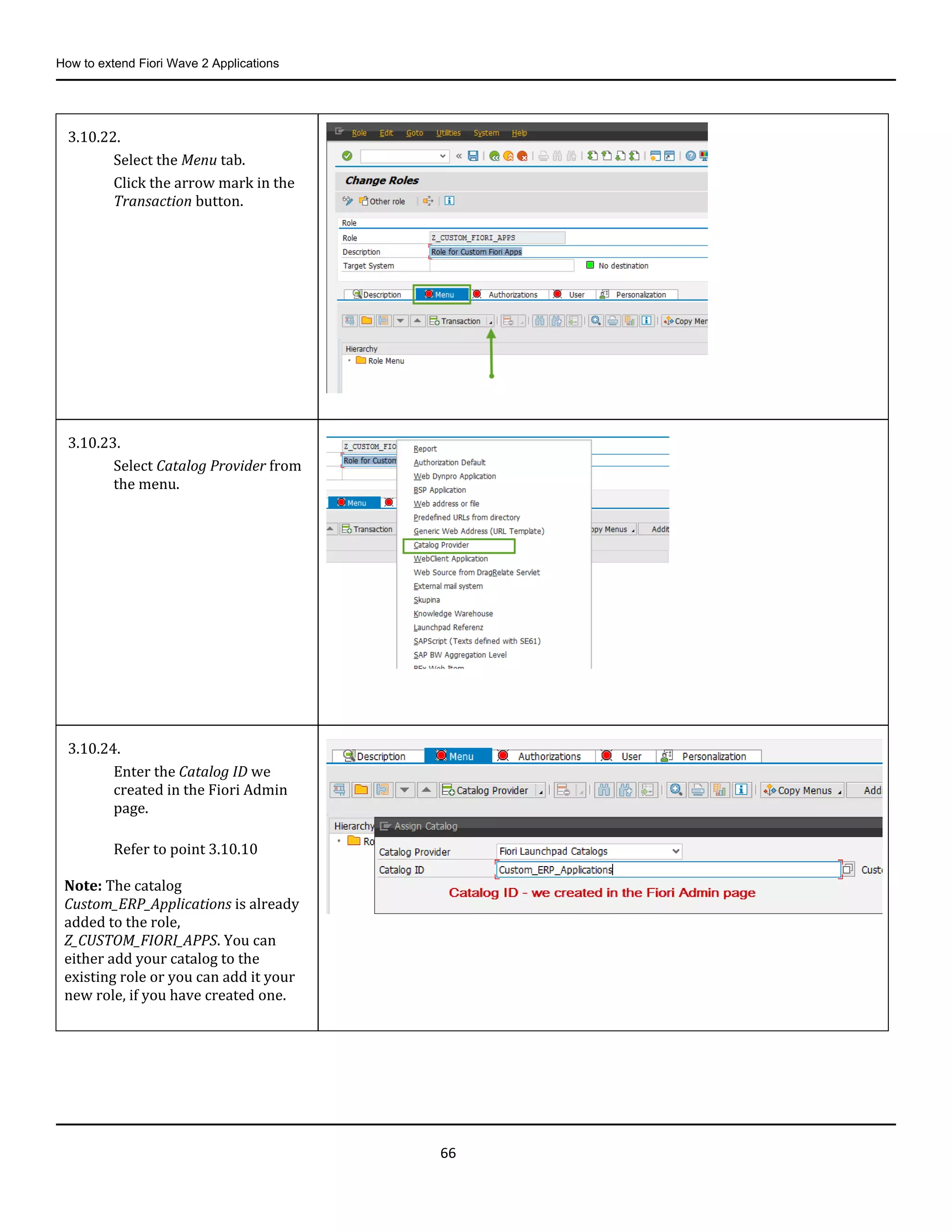 How to extend Fiori Wave 2 Applications
66
3.10.22.
Select the Menu tab.
Click the arrow mark in the
Transaction button.
3.10.23.
Select Catalog Provider from
the menu.
3.10.24.
Enter the Catalog ID we
created in the Fiori Admin
page.
Refer to point 3.10.10
Note: The catalog
Custom_ERP_Applications is already
added to the role,
Z_CUSTOM_FIORI_APPS. You can
either add your catalog to the
existing role or you can add it your
new role, if you have created one.
 