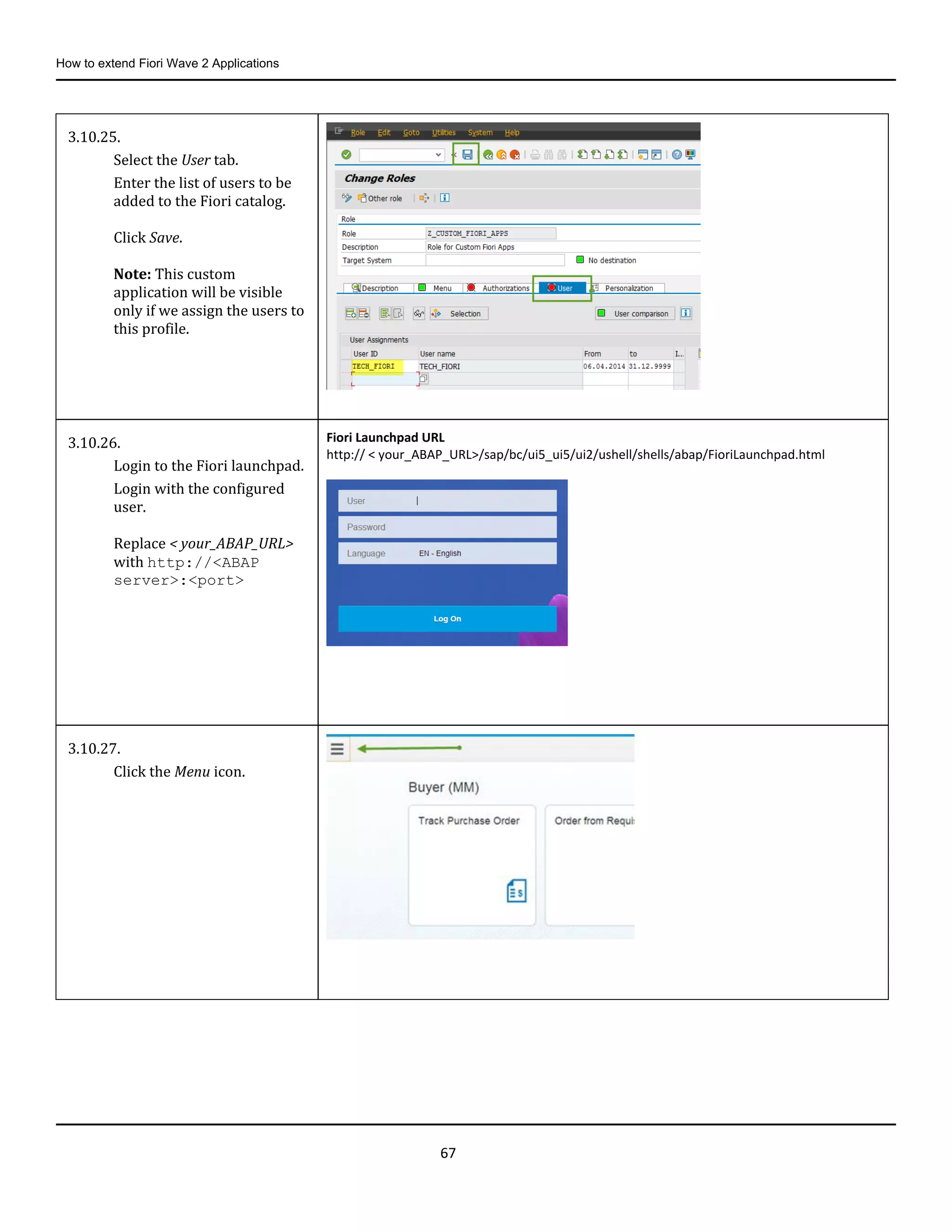 How to extend Fiori Wave 2 Applications
67
3.10.25.
Select the User tab.
Enter the list of users to be
added to the Fiori catalog.
Click Save.
Note: This custom
application will be visible
only if we assign the users to
this profile.
3.10.26.
Login to the Fiori launchpad.
Login with the configured
user.
Replace < your_ABAP_URL>
with http://<ABAP
server>:<port>
Fiori Launchpad URL
http:// < your_ABAP_URL>/sap/bc/ui5_ui5/ui2/ushell/shells/abap/FioriLaunchpad.html
3.10.27.
Click the Menu icon.
 