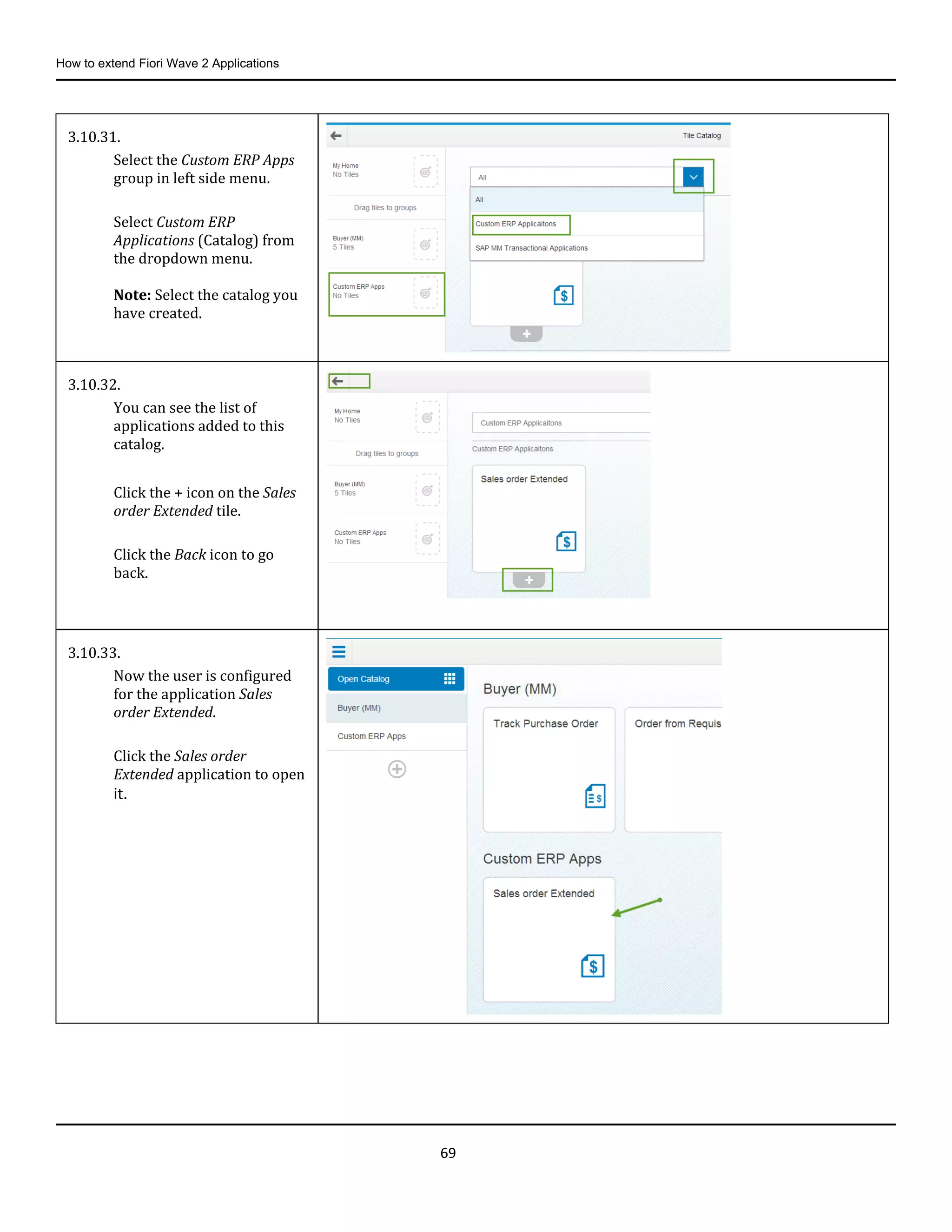 How to extend Fiori Wave 2 Applications
69
3.10.31.
Select the Custom ERP Apps
group in left side menu.
Select Custom ERP
Applications (Catalog) from
the dropdown menu.
Note: Select the catalog you
have created.
3.10.32.
You can see the list of
applications added to this
catalog.
Click the + icon on the Sales
order Extended tile.
Click the Back icon to go
back.
3.10.33.
Now the user is configured
for the application Sales
order Extended.
Click the Sales order
Extended application to open
it.
 