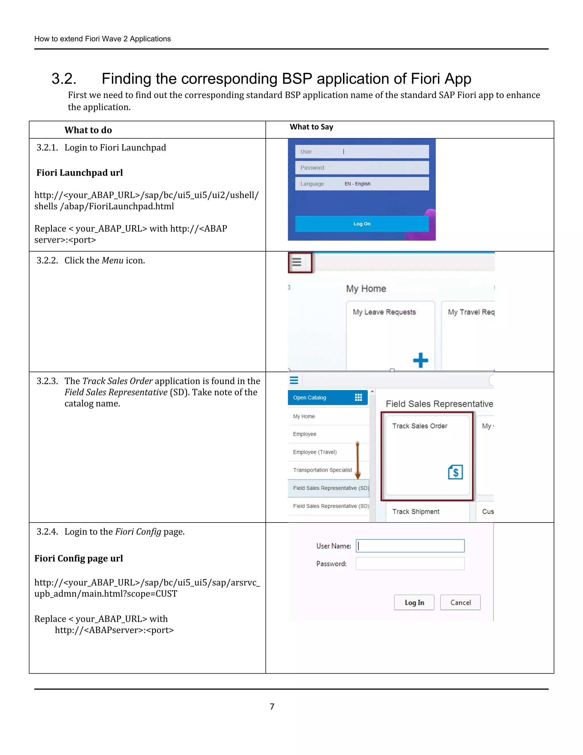 How to extend Fiori Wave 2 Applications
7
3.2. Finding the corresponding BSP application of Fiori App
First we need to find out the corresponding standard BSP application name of the standard SAP Fiori app to enhance
the application.
What to do What to Say
3.2.1. Login to Fiori Launchpad
Fiori Launchpad url
http://<your_ABAP_URL>/sap/bc/ui5_ui5/ui2/ushell/
shells /abap/FioriLaunchpad.html
Replace < your_ABAP_URL> with http://<ABAP
server>:<port>
3.2.2. Click the Menu icon.
3.2.3. The Track Sales Order application is found in the
Field Sales Representative (SD). Take note of the
catalog name.
3.2.4. Login to the Fiori Config page.
Fiori Config page url
http://<your_ABAP_URL>/sap/bc/ui5_ui5/sap/arsrvc_
upb_admn/main.html?scope=CUST
Replace < your_ABAP_URL> with
http://<ABAPserver>:<port>
 