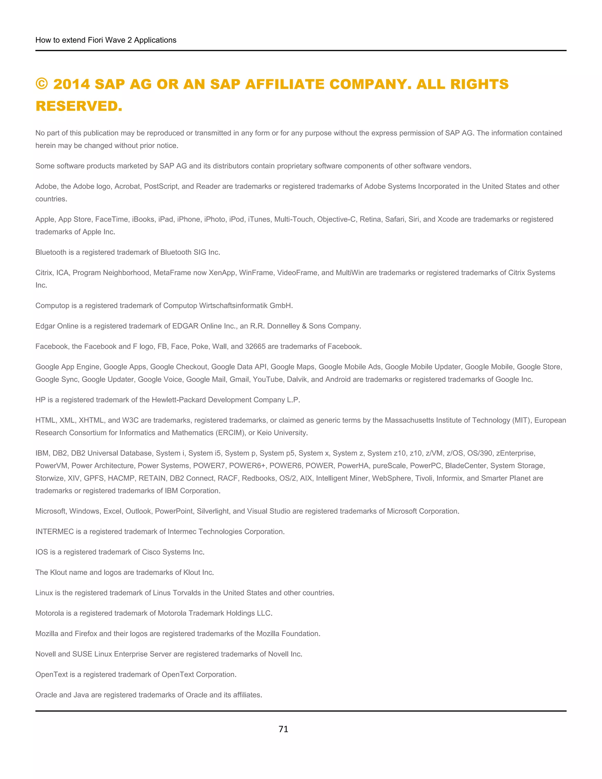How to extend Fiori Wave 2 Applications
71
© 2014 SAP AG OR AN SAP AFFILIATE COMPANY. ALL RIGHTS
RESERVED.
No part of this publication may be reproduced or transmitted in any form or for any purpose without the express permission of SAP AG. The information contained
herein may be changed without prior notice.
Some software products marketed by SAP AG and its distributors contain proprietary software components of other software vendors.
Adobe, the Adobe logo, Acrobat, PostScript, and Reader are trademarks or registered trademarks of Adobe Systems Incorporated in the United States and other
countries.
Apple, App Store, FaceTime, iBooks, iPad, iPhone, iPhoto, iPod, iTunes, Multi-Touch, Objective-C, Retina, Safari, Siri, and Xcode are trademarks or registered
trademarks of Apple Inc.
Bluetooth is a registered trademark of Bluetooth SIG Inc.
Citrix, ICA, Program Neighborhood, MetaFrame now XenApp, WinFrame, VideoFrame, and MultiWin are trademarks or registered trademarks of Citrix Systems
Inc.
Computop is a registered trademark of Computop Wirtschaftsinformatik GmbH.
Edgar Online is a registered trademark of EDGAR Online Inc., an R.R. Donnelley & Sons Company.
Facebook, the Facebook and F logo, FB, Face, Poke, Wall, and 32665 are trademarks of Facebook.
Google App Engine, Google Apps, Google Checkout, Google Data API, Google Maps, Google Mobile Ads, Google Mobile Updater, Google Mobile, Google Store,
Google Sync, Google Updater, Google Voice, Google Mail, Gmail, YouTube, Dalvik, and Android are trademarks or registered trademarks of Google Inc.
HP is a registered trademark of the Hewlett-Packard Development Company L.P.
HTML, XML, XHTML, and W3C are trademarks, registered trademarks, or claimed as generic terms by the Massachusetts Institute of Technology (MIT), European
Research Consortium for Informatics and Mathematics (ERCIM), or Keio University.
IBM, DB2, DB2 Universal Database, System i, System i5, System p, System p5, System x, System z, System z10, z10, z/VM, z/OS, OS/390, zEnterprise,
PowerVM, Power Architecture, Power Systems, POWER7, POWER6+, POWER6, POWER, PowerHA, pureScale, PowerPC, BladeCenter, System Storage,
Storwize, XIV, GPFS, HACMP, RETAIN, DB2 Connect, RACF, Redbooks, OS/2, AIX, Intelligent Miner, WebSphere, Tivoli, Informix, and Smarter Planet are
trademarks or registered trademarks of IBM Corporation.
Microsoft, Windows, Excel, Outlook, PowerPoint, Silverlight, and Visual Studio are registered trademarks of Microsoft Corporation.
INTERMEC is a registered trademark of Intermec Technologies Corporation.
IOS is a registered trademark of Cisco Systems Inc.
The Klout name and logos are trademarks of Klout Inc.
Linux is the registered trademark of Linus Torvalds in the United States and other countries.
Motorola is a registered trademark of Motorola Trademark Holdings LLC.
Mozilla and Firefox and their logos are registered trademarks of the Mozilla Foundation.
Novell and SUSE Linux Enterprise Server are registered trademarks of Novell Inc.
OpenText is a registered trademark of OpenText Corporation.
Oracle and Java are registered trademarks of Oracle and its affiliates.
 