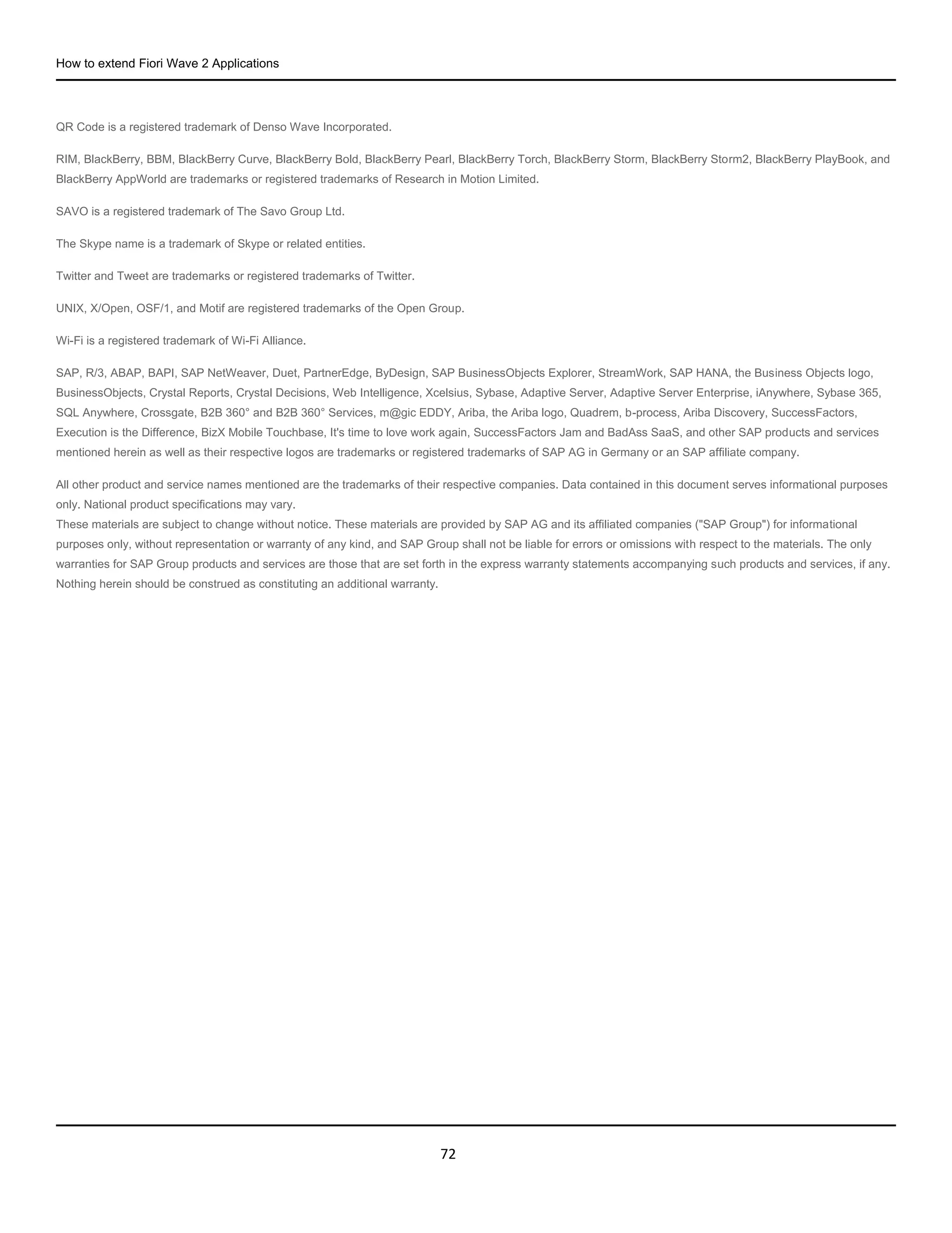 How to extend Fiori Wave 2 Applications
72
QR Code is a registered trademark of Denso Wave Incorporated.
RIM, BlackBerry, BBM, BlackBerry Curve, BlackBerry Bold, BlackBerry Pearl, BlackBerry Torch, BlackBerry Storm, BlackBerry Storm2, BlackBerry PlayBook, and
BlackBerry AppWorld are trademarks or registered trademarks of Research in Motion Limited.
SAVO is a registered trademark of The Savo Group Ltd.
The Skype name is a trademark of Skype or related entities.
Twitter and Tweet are trademarks or registered trademarks of Twitter.
UNIX, X/Open, OSF/1, and Motif are registered trademarks of the Open Group.
Wi-Fi is a registered trademark of Wi-Fi Alliance.
SAP, R/3, ABAP, BAPI, SAP NetWeaver, Duet, PartnerEdge, ByDesign, SAP BusinessObjects Explorer, StreamWork, SAP HANA, the Business Objects logo,
BusinessObjects, Crystal Reports, Crystal Decisions, Web Intelligence, Xcelsius, Sybase, Adaptive Server, Adaptive Server Enterprise, iAnywhere, Sybase 365,
SQL Anywhere, Crossgate, B2B 360° and B2B 360° Services, m@gic EDDY, Ariba, the Ariba logo, Quadrem, b-process, Ariba Discovery, SuccessFactors,
Execution is the Difference, BizX Mobile Touchbase, It's time to love work again, SuccessFactors Jam and BadAss SaaS, and other SAP products and services
mentioned herein as well as their respective logos are trademarks or registered trademarks of SAP AG in Germany or an SAP affiliate company.
All other product and service names mentioned are the trademarks of their respective companies. Data contained in this document serves informational purposes
only. National product specifications may vary.
These materials are subject to change without notice. These materials are provided by SAP AG and its affiliated companies ("SAP Group") for informational
purposes only, without representation or warranty of any kind, and SAP Group shall not be liable for errors or omissions with respect to the materials. The only
warranties for SAP Group products and services are those that are set forth in the express warranty statements accompanying such products and services, if any.
Nothing herein should be construed as constituting an additional warranty.
 