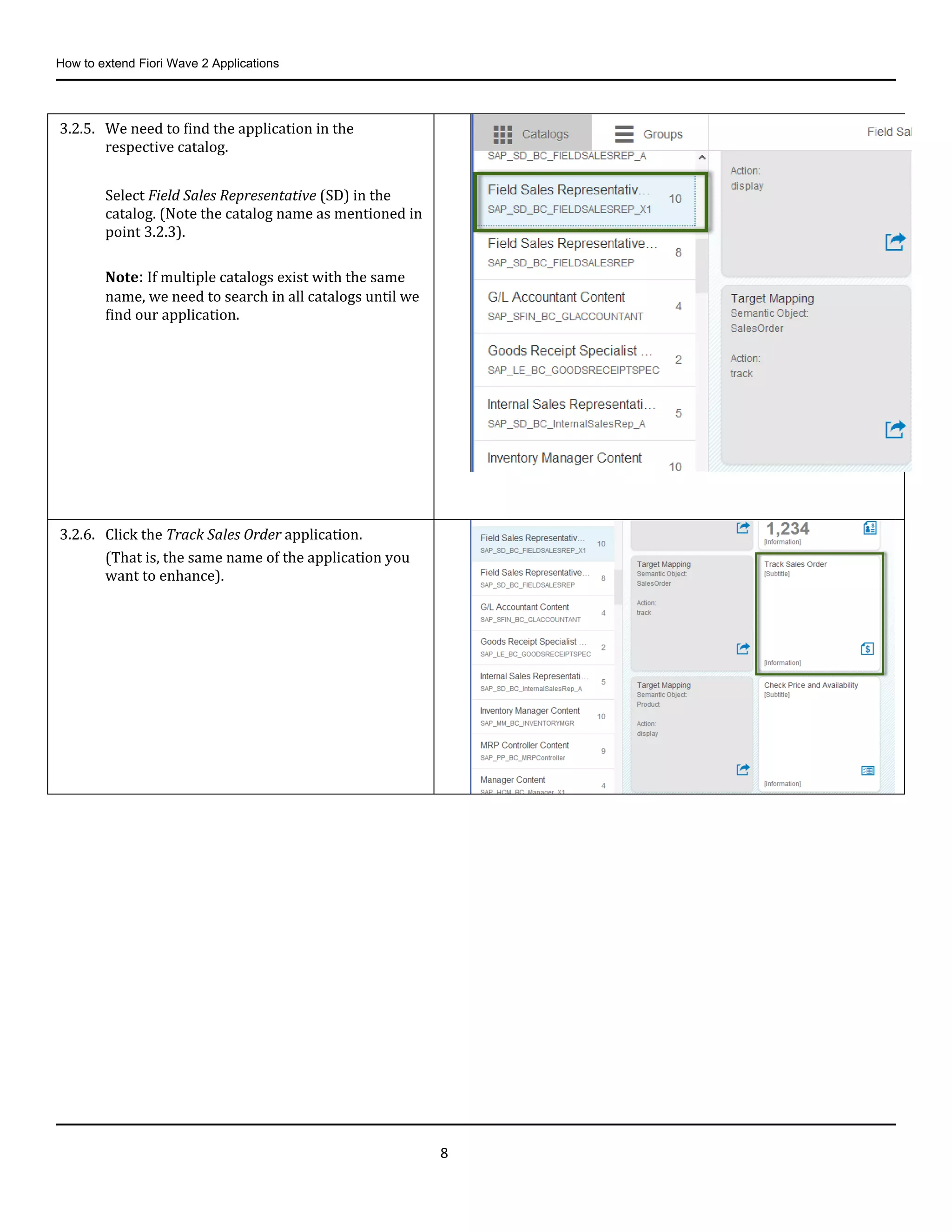 How to extend Fiori Wave 2 Applications
8
3.2.5. We need to find the application in the
respective catalog.
Select Field Sales Representative (SD) in the
catalog. (Note the catalog name as mentioned in
point 3.2.3).
Note: If multiple catalogs exist with the same
name, we need to search in all catalogs until we
find our application.
3.2.6. Click the Track Sales Order application.
(That is, the same name of the application you
want to enhance).
 