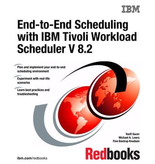 Front cover


End-to-End Scheduling
with IBM Tivoli Workload
                   kload
Scheduler V 8.2
Plan and implement your end-to-end
scheduling environment

Experiment with real-life
scenarios

Learn best practices and
troubleshooting




                                                             Vasfi Gucer
                                                        Michael A. Lowry
                                                   Finn Bastrup Knudsen




ibm.com/redbooks
 