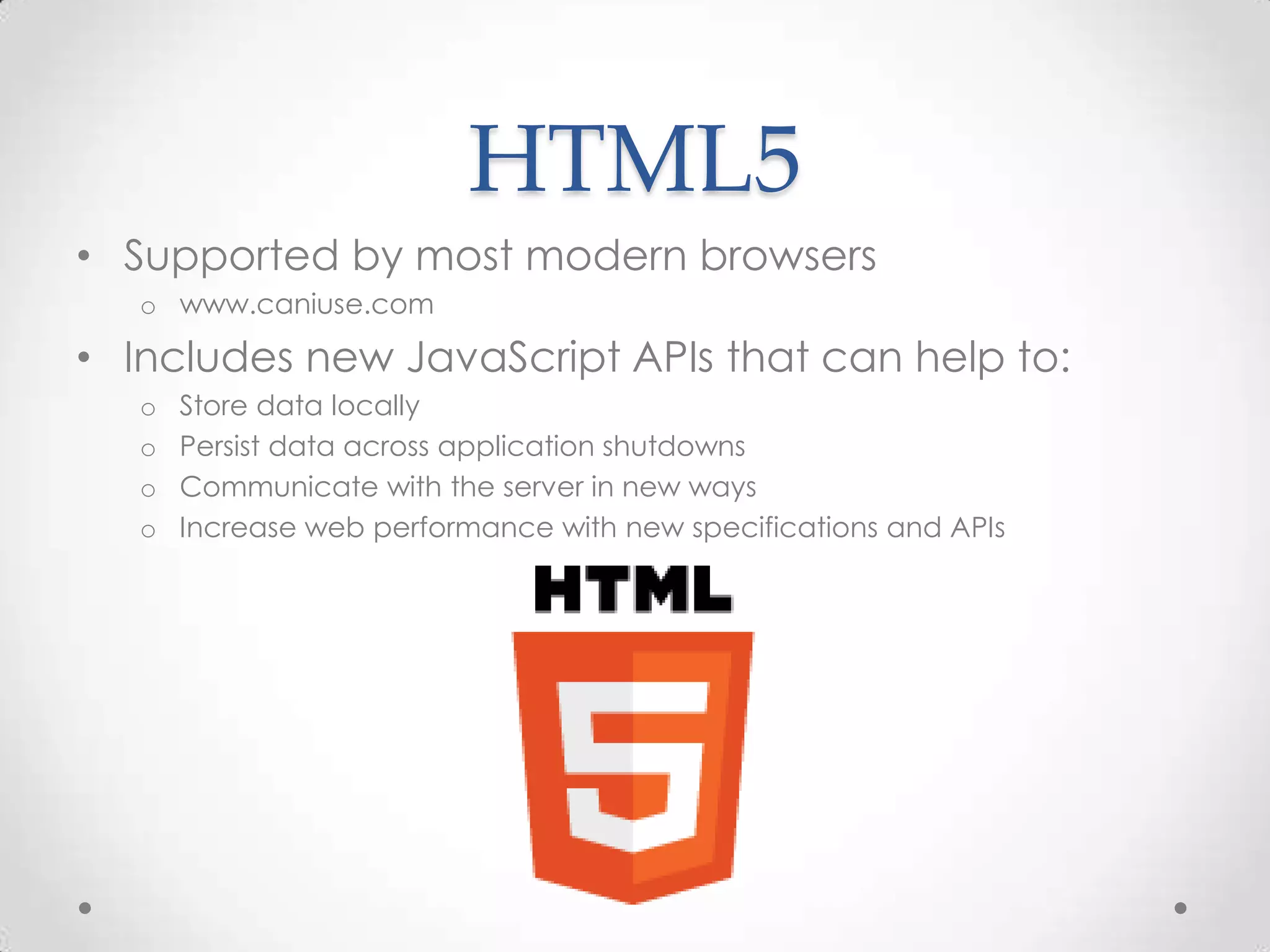 HTML5
• Supported by most modern browsers
o www.caniuse.com
• Includes new JavaScript APIs that can help to:
o Store data locally
o Persist data across application shutdowns
o Communicate with the server in new ways
o Increase web performance with new specifications and APIs
 