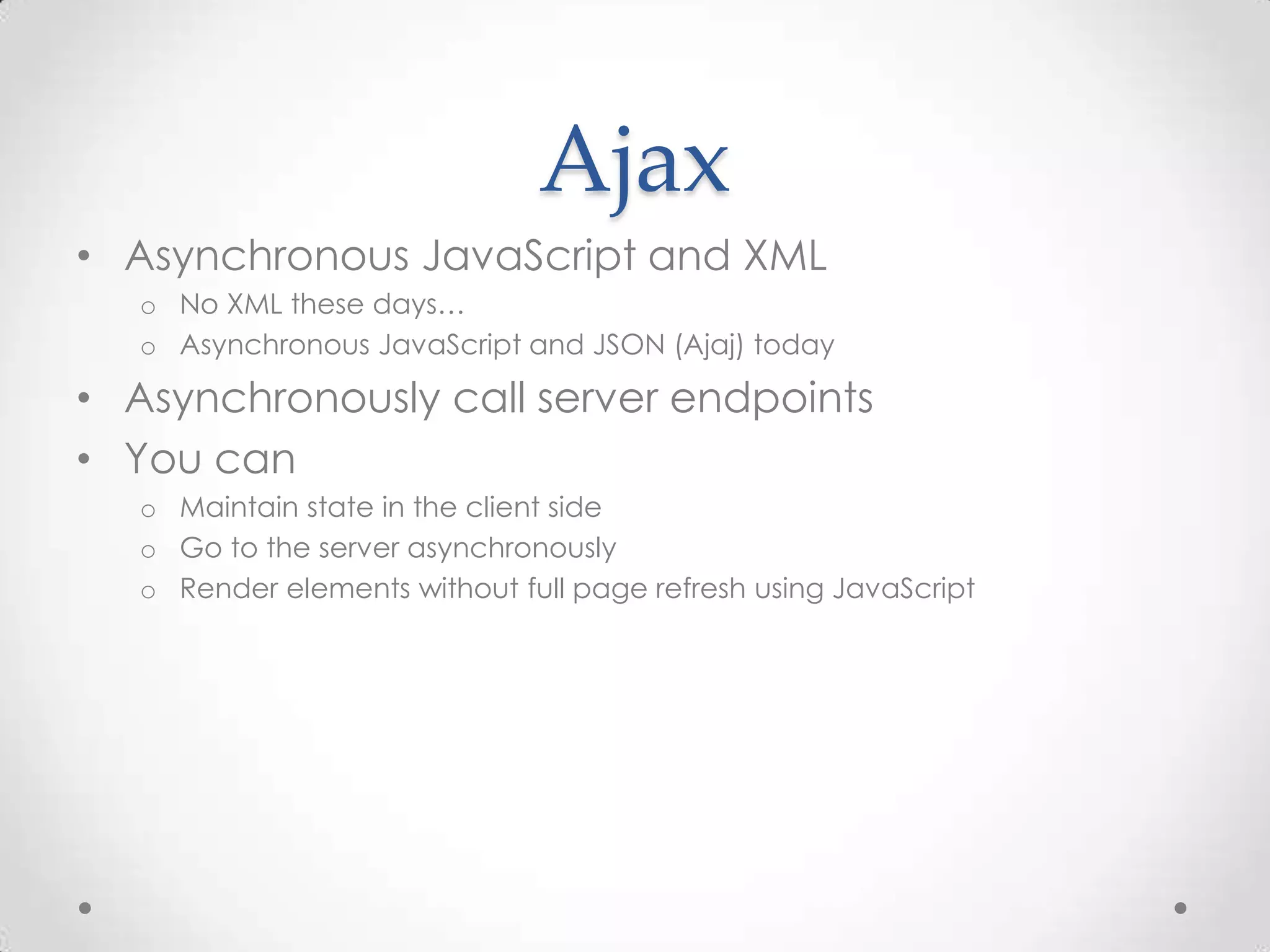 Ajax
• Asynchronous JavaScript and XML
o No XML these days…
o Asynchronous JavaScript and JSON (Ajaj) today
• Asynchronously call server endpoints
• You can
o Maintain state in the client side
o Go to the server asynchronously
o Render elements without full page refresh using JavaScript
 