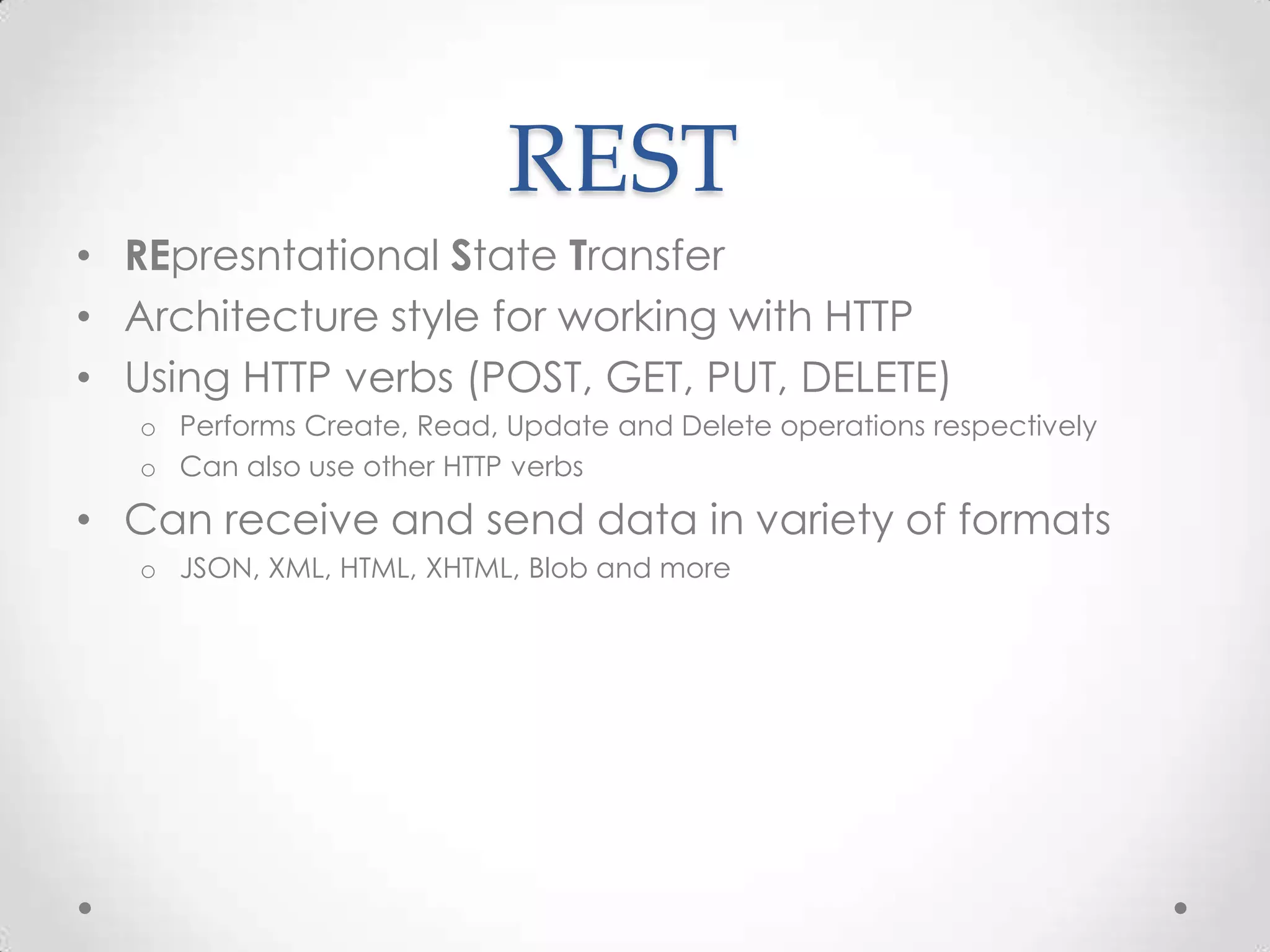 REST
• REpresntational State Transfer
• Architecture style for working with HTTP
• Using HTTP verbs (POST, GET, PUT, DELETE)
o Performs Create, Read, Update and Delete operations respectively
o Can also use other HTTP verbs
• Can receive and send data in variety of formats
o JSON, XML, HTML, XHTML, Blob and more
 