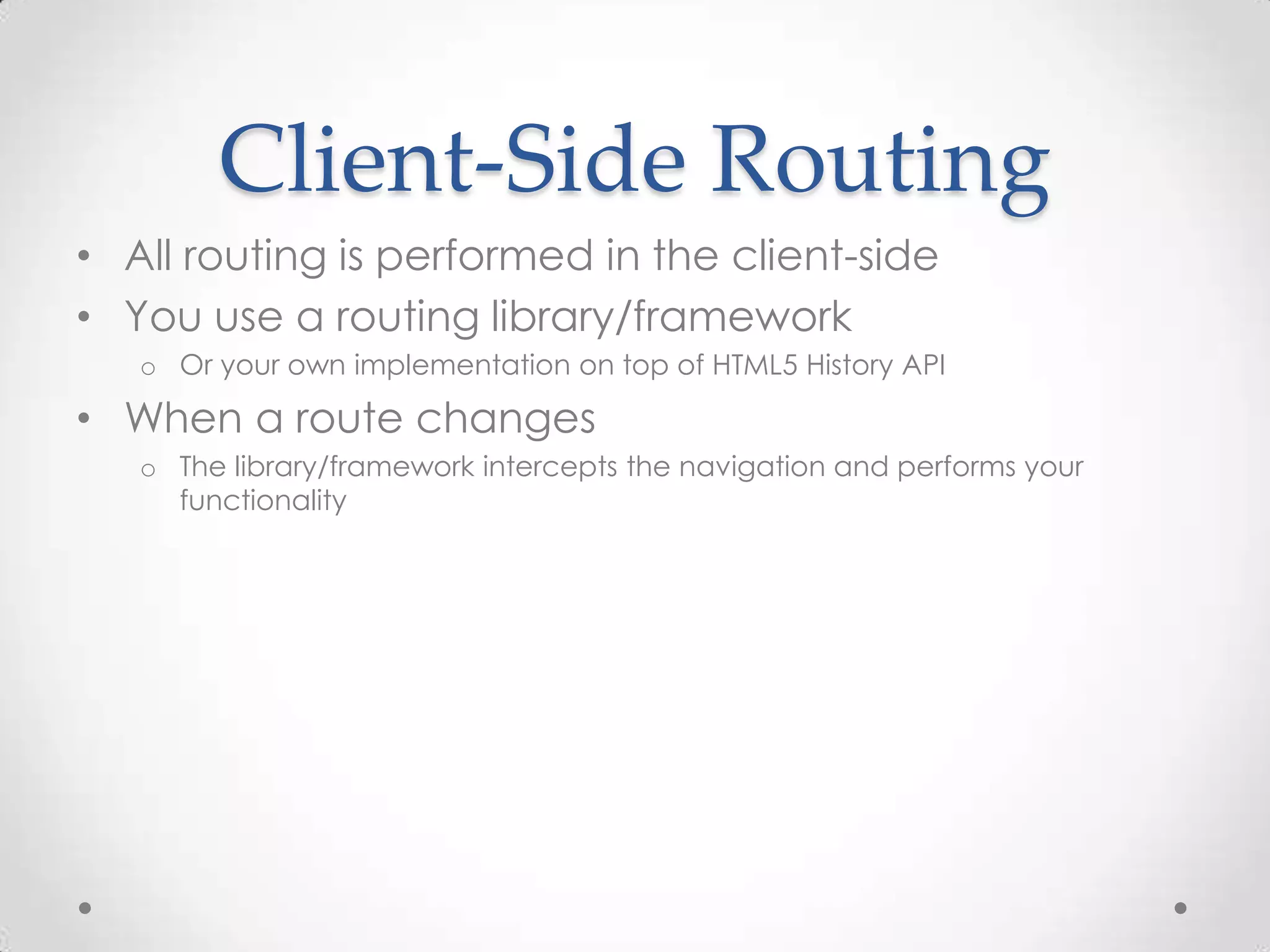 Client-Side Routing
• All routing is performed in the client-side
• You use a routing library/framework
o Or your own implementation on top of HTML5 History API
• When a route changes
o The library/framework intercepts the navigation and performs your
functionality
 