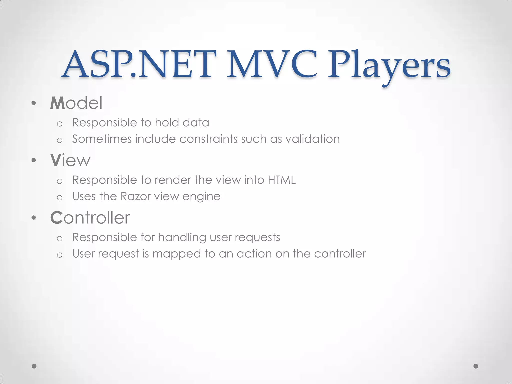 ASP.NET MVC Players
• Model
o Responsible to hold data
o Sometimes include constraints such as validation
• View
o Responsible to render the view into HTML
o Uses the Razor view engine
• Controller
o Responsible for handling user requests
o User request is mapped to an action on the controller
 
