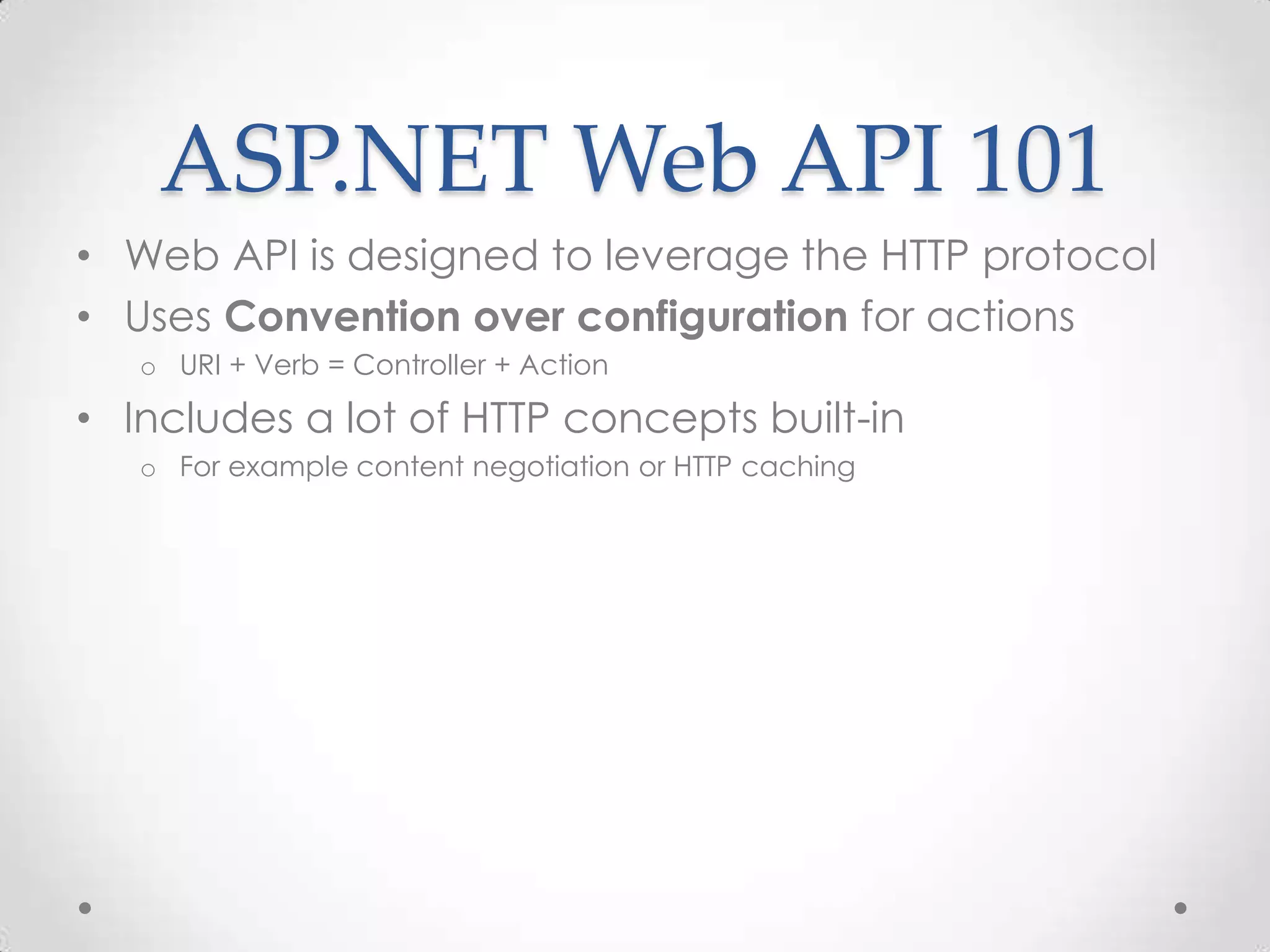 ASP.NET Web API 101
• Web API is designed to leverage the HTTP protocol
• Uses Convention over configuration for actions
o URI + Verb = Controller + Action
• Includes a lot of HTTP concepts built-in
o For example content negotiation or HTTP caching
 