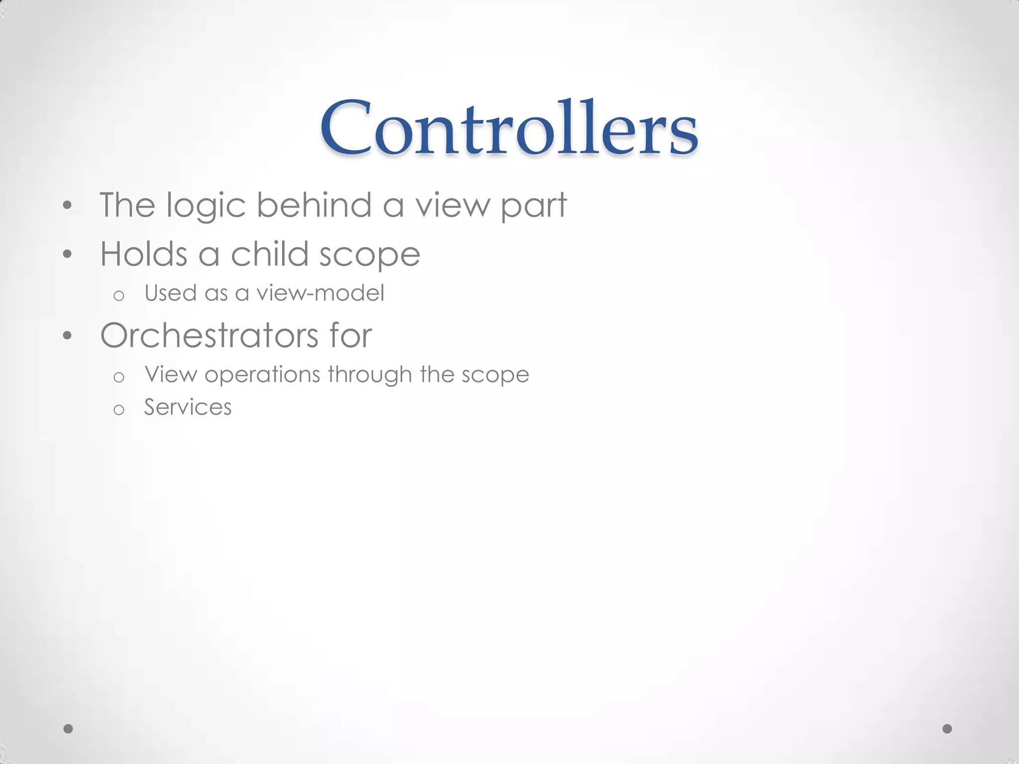 Controllers
• The logic behind a view part
• Holds a child scope
o Used as a view-model
• Orchestrators for
o View operations through the scope
o Services
 