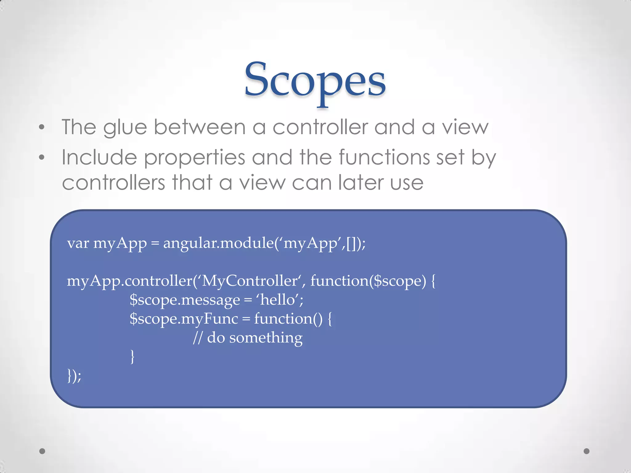 Scopes
• The glue between a controller and a view
• Include properties and the functions set by
controllers that a view can later use
var myApp = angular.module(‘myApp’,[]);
myApp.controller(‘MyController‘, function($scope) {
$scope.message = ‘hello’;
$scope.myFunc = function() {
// do something
}
});
 