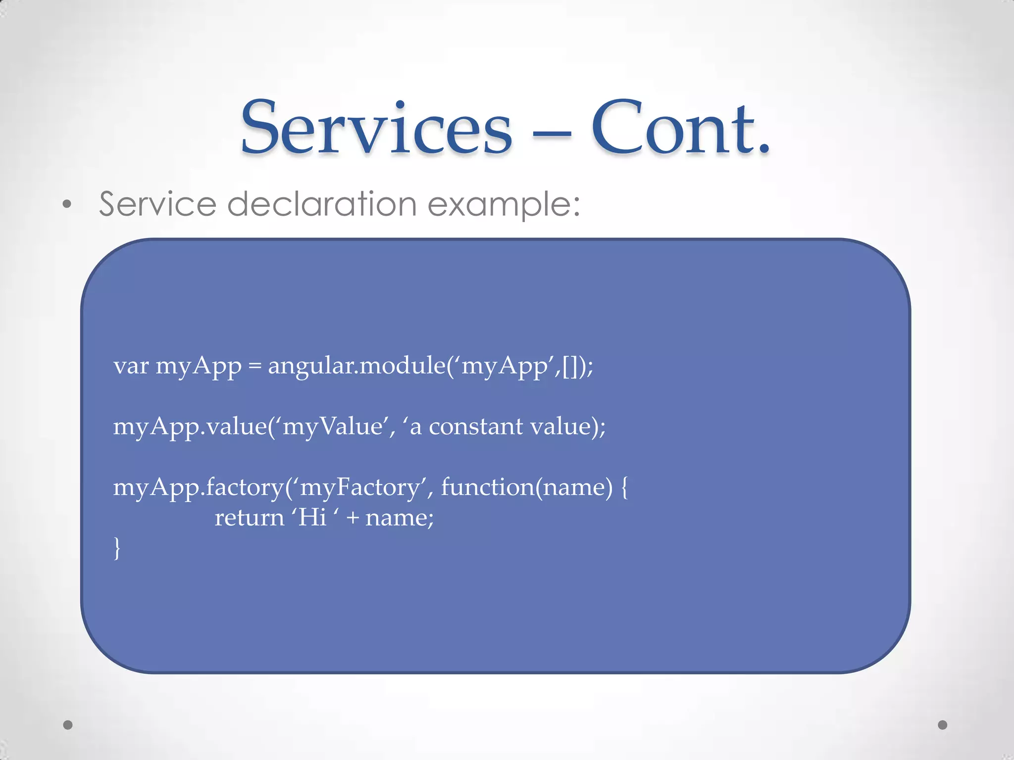 Services – Cont.
• Service declaration example:
var myApp = angular.module(‘myApp’,[]);
myApp.value(‘myValue’, ‘a constant value);
myApp.factory(‘myFactory’, function(name) {
return ‘Hi ‘ + name;
}
 