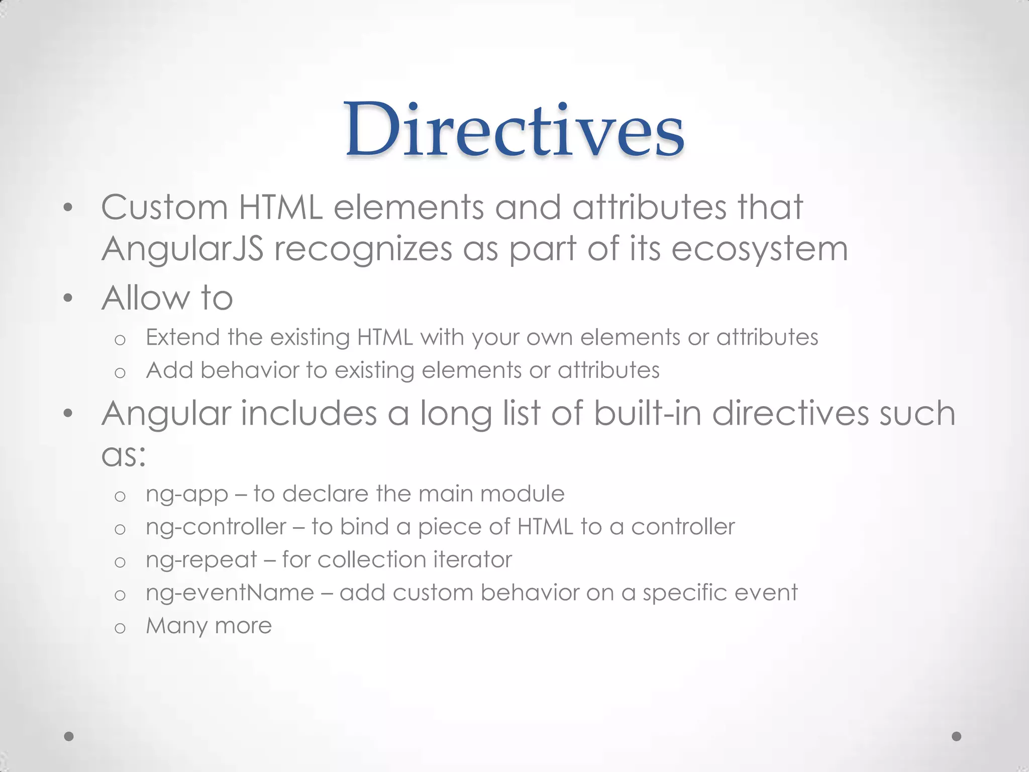 Directives
• Custom HTML elements and attributes that
AngularJS recognizes as part of its ecosystem
• Allow to
o Extend the existing HTML with your own elements or attributes
o Add behavior to existing elements or attributes
• Angular includes a long list of built-in directives such
as:
o ng-app – to declare the main module
o ng-controller – to bind a piece of HTML to a controller
o ng-repeat – for collection iterator
o ng-eventName – add custom behavior on a specific event
o Many more
 