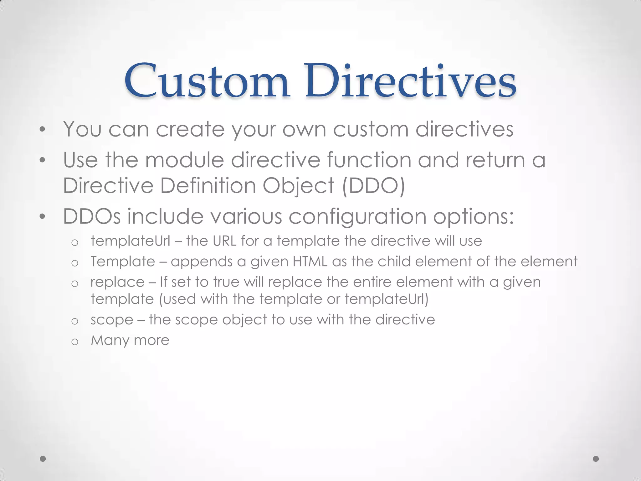 Custom Directives
• You can create your own custom directives
• Use the module directive function and return a
Directive Definition Object (DDO)
• DDOs include various configuration options:
o templateUrl – the URL for a template the directive will use
o Template – appends a given HTML as the child element of the element
o replace – If set to true will replace the entire element with a given
template (used with the template or templateUrl)
o scope – the scope object to use with the directive
o Many more
 
