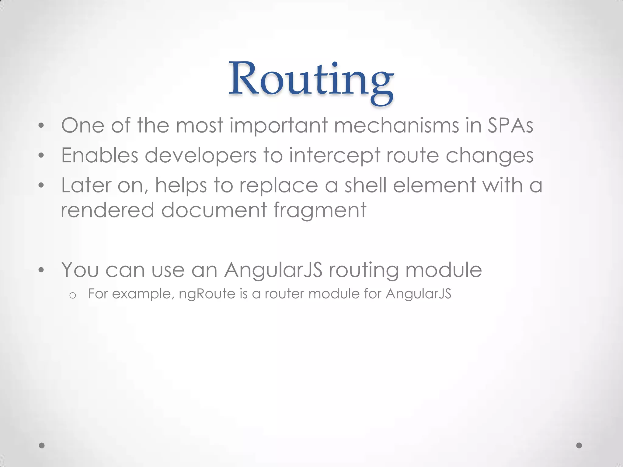 Routing
• One of the most important mechanisms in SPAs
• Enables developers to intercept route changes
• Later on, helps to replace a shell element with a
rendered document fragment
• You can use an AngularJS routing module
o For example, ngRoute is a router module for AngularJS
 