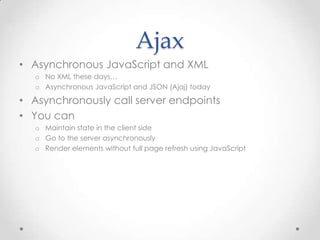 Ajax
• Asynchronous JavaScript and XML
o No XML these days…
o Asynchronous JavaScript and JSON (Ajaj) today
• Asynchronously call server endpoints
• You can
o Maintain state in the client side
o Go to the server asynchronously
o Render elements without full page refresh using JavaScript
 