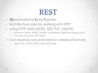 REST
• REpresntational State Transfer
• Architecture style for working with HTTP
• Using HTTP verbs (POST, GET, PUT, DELETE)
o Performs Create, Read, Update and Delete operations respectively
o Can also use other HTTP verbs
• Can receive and send data in variety of formats
o JSON, XML, HTML, XHTML, Blob and more
 