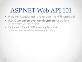ASP.NET Web API 101
• Web API is designed to leverage the HTTP protocol
• Uses Convention over configuration for actions
o URI + Verb = Controller + Action
• Includes a lot of HTTP concepts built-in
o For example content negotiation or HTTP caching
 