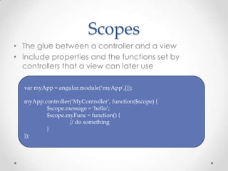 Scopes
• The glue between a controller and a view
• Include properties and the functions set by
controllers that a view can later use
var myApp = angular.module(‘myApp’,[]);
myApp.controller(‘MyController‘, function($scope) {
$scope.message = ‘hello’;
$scope.myFunc = function() {
// do something
}
});
 