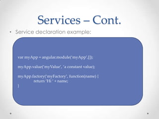 Services – Cont.
• Service declaration example:
var myApp = angular.module(‘myApp’,[]);
myApp.value(‘myValue’, ‘a constant value);
myApp.factory(‘myFactory’, function(name) {
return ‘Hi ‘ + name;
}
 
