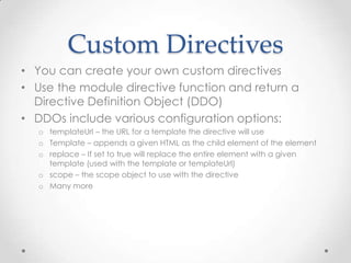 Custom Directives
• You can create your own custom directives
• Use the module directive function and return a
Directive Definition Object (DDO)
• DDOs include various configuration options:
o templateUrl – the URL for a template the directive will use
o Template – appends a given HTML as the child element of the element
o replace – If set to true will replace the entire element with a given
template (used with the template or templateUrl)
o scope – the scope object to use with the directive
o Many more
 