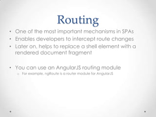 Routing
• One of the most important mechanisms in SPAs
• Enables developers to intercept route changes
• Later on, helps to replace a shell element with a
rendered document fragment
• You can use an AngularJS routing module
o For example, ngRoute is a router module for AngularJS
 