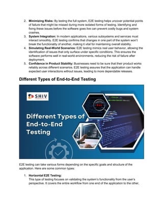 2. Minimizing Risks: By testing the full system, E2E testing helps uncover potential points
of failure that might be missed during more isolated forms of testing. Identifying and
fixing these issues before the software goes live can prevent costly bugs and system
crashes.
3. System Integration: In modern applications, various subsystems and services must
interact smoothly. E2E testing confirms that changes in one part of the system won’t
break the functionality of another, making it vital for maintaining overall stability.
4. Simulating Real-World Scenarios: E2E testing mimics real user behavior, allowing the
identification of issues that only surface under specific conditions. This ensures the
software performs well in real-world environments, reducing the risk of failure after
deployment.
5. Confidence in Product Stability: Businesses need to be sure that their product works
reliably across different scenarios. E2E testing assures that the application can handle
expected user interactions without issues, leading to more dependable releases.
Different Types of End-to-End Testing
E2E testing can take various forms depending on the specific goals and structure of the
application. Here are some common types:
1. Horizontal E2E Testing:
This type of testing focuses on validating the system’s functionality from the user’s
perspective. It covers the entire workflow from one end of the application to the other,
 
