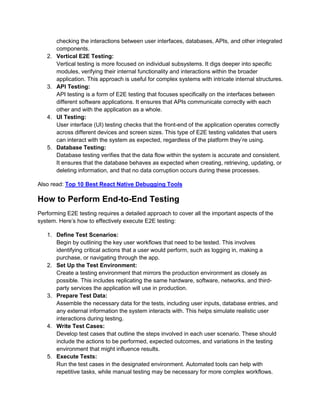 checking the interactions between user interfaces, databases, APIs, and other integrated
components.
2. Vertical E2E Testing:
Vertical testing is more focused on individual subsystems. It digs deeper into specific
modules, verifying their internal functionality and interactions within the broader
application. This approach is useful for complex systems with intricate internal structures.
3. API Testing:
API testing is a form of E2E testing that focuses specifically on the interfaces between
different software applications. It ensures that APIs communicate correctly with each
other and with the application as a whole.
4. UI Testing:
User interface (UI) testing checks that the front-end of the application operates correctly
across different devices and screen sizes. This type of E2E testing validates that users
can interact with the system as expected, regardless of the platform they’re using.
5. Database Testing:
Database testing verifies that the data flow within the system is accurate and consistent.
It ensures that the database behaves as expected when creating, retrieving, updating, or
deleting information, and that no data corruption occurs during these processes.
Also read: Top 10 Best React Native Debugging Tools
How to Perform End-to-End Testing
Performing E2E testing requires a detailed approach to cover all the important aspects of the
system. Here’s how to effectively execute E2E testing:
1. Define Test Scenarios:
Begin by outlining the key user workflows that need to be tested. This involves
identifying critical actions that a user would perform, such as logging in, making a
purchase, or navigating through the app.
2. Set Up the Test Environment:
Create a testing environment that mirrors the production environment as closely as
possible. This includes replicating the same hardware, software, networks, and third-
party services the application will use in production.
3. Prepare Test Data:
Assemble the necessary data for the tests, including user inputs, database entries, and
any external information the system interacts with. This helps simulate realistic user
interactions during testing.
4. Write Test Cases:
Develop test cases that outline the steps involved in each user scenario. These should
include the actions to be performed, expected outcomes, and variations in the testing
environment that might influence results.
5. Execute Tests:
Run the test cases in the designated environment. Automated tools can help with
repetitive tasks, while manual testing may be necessary for more complex workflows.
 