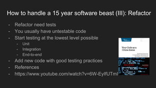 How to handle a 15 year software beast (III): Refactor
- Refactor need tests
- You usually have untestable code
- Start testing at the lowest level possible
- Unit
- Integration
- End-to-end
- Add new code with good testing practices
- References
- https://www.youtube.com/watch?v=6W-EyIfUTmI
 