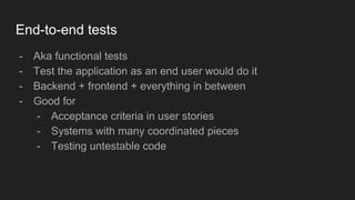 End-to-end tests
- Aka functional tests
- Test the application as an end user would do it
- Backend + frontend + everything in between
- Good for
- Acceptance criteria in user stories
- Systems with many coordinated pieces
- Testing untestable code
 