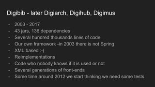 Digibib - later Digiarch, Digihub, Digimus
- 2003 - 2017
- 43 jars, 136 dependencies
- Several hundred thousands lines of code
- Our own framework -in 2003 there is not Spring
- XML based :-(
- Reimplementations
- Code who nobody knows if it is used or not
- Several generations of front-ends
- Some time around 2012 we start thinking we need some tests
 