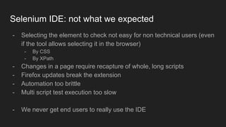 - Selecting the element to check not easy for non technical users (even
if the tool allows selecting it in the browser)
- By CSS
- By XPath
- Changes in a page require recapture of whole, long scripts
- Firefox updates break the extension
- Automation too brittle
- Multi script test execution too slow
- We never get end users to really use the IDE
Selenium IDE: not what we expected
 