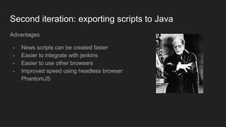 Second iteration: exporting scripts to Java
Advantages
- News scripts can be created faster
- Easier to integrate with jenkins
- Easier to use other browsers
- Improved speed using headless browser
PhantomJS
 