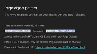 “The key to not pulling your hair out when dealing with web tests” - @ldaley
Tests call domain methods, no HTML
becomes
Access to the specific HTML and CSS only within that Page Objects
If the HTML is changed, only the affected Page object must be changed
Even Martin Fowler said it!!! (https://martinfowler.com/bliki/PageObject.html)
Page object pattern
 