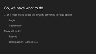 So, we have work to do
3 or 4 most tested pages are already converted to Page objects
Login
Search form
Many still to do:
Results
Configuration, Indexes, etc.
 