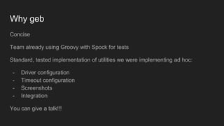 Why geb
Concise
Team already using Groovy with Spock for tests
Standard, tested implementation of utilities we were implementing ad hoc:
- Driver configuration
- Timeout configuration
- Screenshots
- Integration
You can give a talk!!!
 