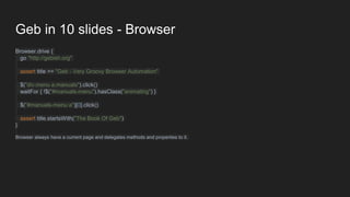 Geb in 10 slides - Browser
Browser.drive {
go "http://gebish.org"
assert title == "Geb - Very Groovy Browser Automation"
$("div.menu a.manuals").click()
waitFor { !$("#manuals-menu").hasClass("animating") }
$("#manuals-menu a")[0].click()
assert title.startsWith("The Book Of Geb")
}
Browser always have a current page and delegates methods and properties to it.
 