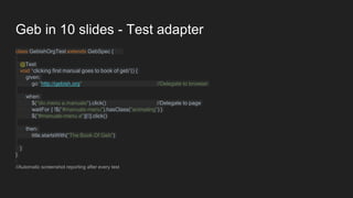 Geb in 10 slides - Test adapter
class GebishOrgTest extends GebSpec {
@Test
void “clicking first manual goes to book of geb”() {
given:
go "http://gebish.org" //Delegate to browser
when:
$("div.menu a.manuals").click() //Delegate to page
waitFor { !$("#manuals-menu").hasClass("animating") }
$("#manuals-menu a")[0].click()
then:
title.startsWith("The Book Of Geb")
}
}
//Automatic screenshot reporting after every test
 