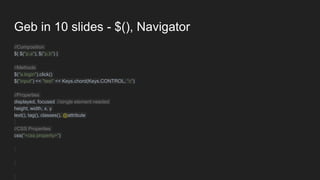 Geb in 10 slides - $(), Navigator
//Composition
$( $("p.a"), $("p.b") )
//Methods
$("a.login").click()
$("input") << "test" << Keys.chord(Keys.CONTROL, "c")
//Properties
displayed, focused //single element needed
height, width, x, y
text(), tag(), classes(), @attribute
//CSS Properties
css("<css property>")
 