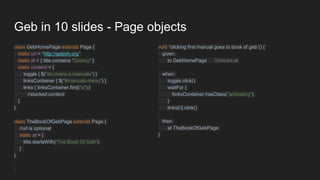 Geb in 10 slides - Page objects
class GebHomePage extends Page {
static url = "http://gebish.org"
static at = { title.contains "Groovy" }
static content = {
toggle { $("div.menu a.manuals") }
linksContainer { $("#manuals-menu") }
links { linksContainer.find("a") }
//stacked content
}
}
class TheBookOfGebPage extends Page {
//url is optional
static at = {
title.startsWith("The Book Of Geb")
}
}
void “clicking first manual goes to book of geb”() {
given:
to GebHomePage //checks at
when:
toggle.click()
waitFor {
!linksContainer.hasClass("animating")
}
links[0].click()
then:
at TheBookOfGebPage
}
 