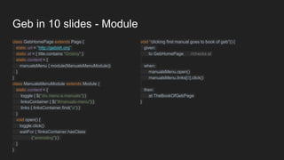 Geb in 10 slides - Module
class GebHomePage extends Page {
static url = "http://gebish.org"
static at = { title.contains "Groovy" }
static content = {
manualsMenu { module(ManualsMenuModule)}
}
}
class ManualsMenuModule extends Module {
static content = {
toggle { $("div.menu a.manuals") }
linksContainer { $("#manuals-menu") }
links { linksContainer.find("a") }
}
void open() {
toggle.click()
waitFor { !linksContainer.hasClass
("animating") }
}
}
void “clicking first manual goes to book of geb”() {
given:
to GebHomePage //checks at
when:
manualsMenu.open()
manualsMenu.links[0].click()
then:
at TheBookOfGebPage
}
 