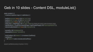 Geb in 10 slides - Content DSL, moduleList()
static content = {
«name»(«options map») { «definition» }
theDiv(required: false) { $("div", id: "a") }
theDiv(min: 1, max: 2) { $("div", id: "a") }
theDiv(cache: false) { $("div", id: "a") }
helpLink(to: HelpPage) { $("a", text: "Help") } //helpLink.click() sets browser page
loginButton(to: [LoginSuccessfulPage, LoginFailedPage]) { $("input.loginButton") }
dynamicallyAdded(wait: true) { $("p.dynamic") }
someDiv { $("div#aliased") }
aliasedDiv(aliases: "someDiv")
firstCartItem { $("table tr", 0) module (CartRow)}
cartItems {
$("table tr").tail().moduleList(CartRow)
}
assert cartItems.every { it.price > 0.0 }
 