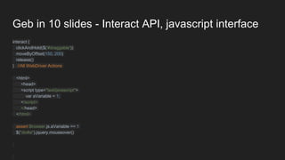 Geb in 10 slides - Interact API, javascript interface
interact {
clickAndHold($('#draggable'))
moveByOffset(150, 200)
release()
} //All WebDriver Actions
<html>
<head>
<script type="text/javascript">
var aVariable = 1;
</script>
</head>
</html>
assert Browser.js.aVariable == 1
$("div#a").jquery.mouseover()
 