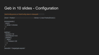 Geb in 10 slides - Configuration
GebConfig.groovy or GebConfig class in classpath
driver = “firefox” //driver = { new FirefoxDriver() }
environments {
prod {
driver = chrome
}
}
waiting {
timeout = 10
retryInterval = 0.5
presets {
slow {
Timeout = 20
}
}
}
retorsDir = “target/geb-reports”
 