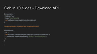 Geb in 10 slides - Download API
Browser.drive {
to LoginPage
login("me", "secret")
def pdfBytes = downloadBytes(pdfLink.@href)
}
//downloadStream, downloadText, downloadContent
Browser.drive {
go "/"
def jsonBytes = downloadBytes { HttpURLConnection connection ->
connection.setRequestProperty("Accept", "application/json")
}
}
 