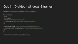 Geb in 10 slides - windows & frames
<a href="http://www.gebish.org" target="myWindow">Geb</a>
Browser.drive {
go()
$("a").click()
withWindow("myWindow", close: true) {
assert title == "Geb - Very Groovy Browser Automation"
}
withWindow({ title == "Geb - Very Groovy Browser Automation" }) {
assert $(".slogan").text().startsWith("Very Groovy browser automation.")
}
}
//withNewWindow(), withFrame(), withNewFrame()
 